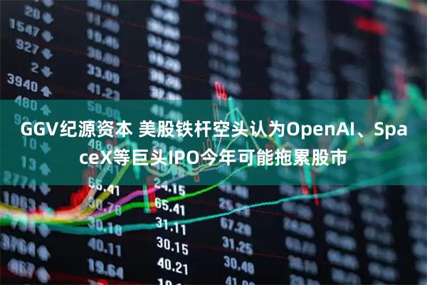 GGV纪源资本 美股铁杆空头认为OpenAI、SpaceX等巨头IPO今年可能拖累股市