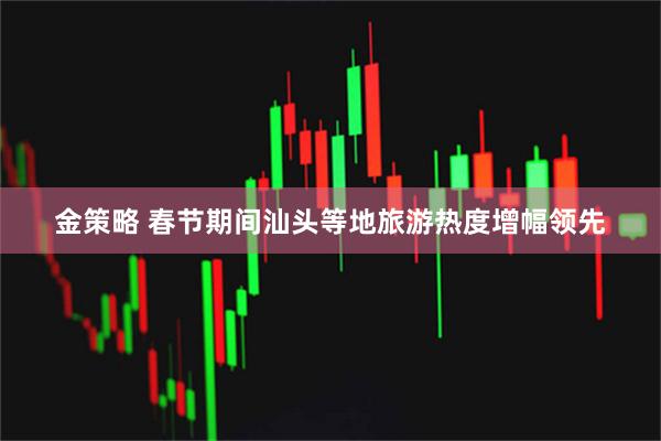 金策略 春节期间汕头等地旅游热度增幅领先