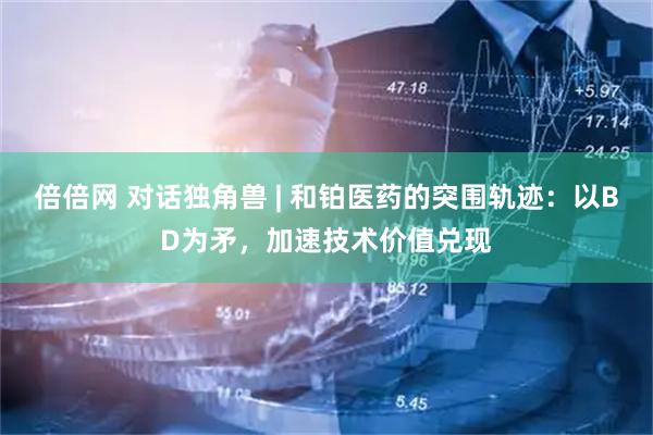 倍倍网 对话独角兽 | 和铂医药的突围轨迹：以BD为矛，加速技术价值兑现