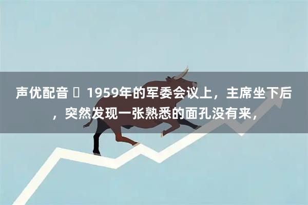 声优配音 ☁1959年的军委会议上，主席坐下后，突然发现一张熟悉的面孔没有来，
