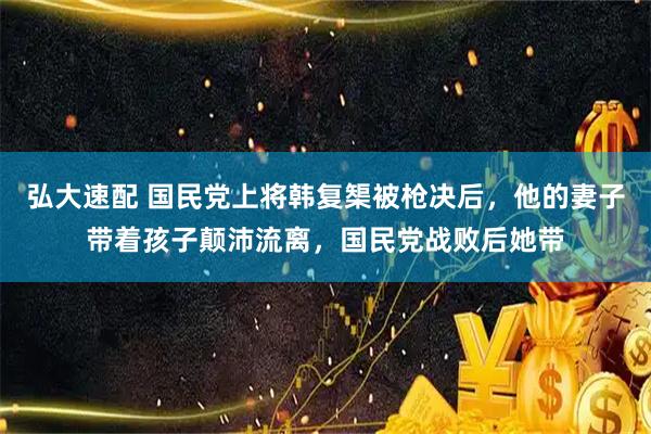 弘大速配 国民党上将韩复榘被枪决后，他的妻子带着孩子颠沛流离，国民党战败后她带