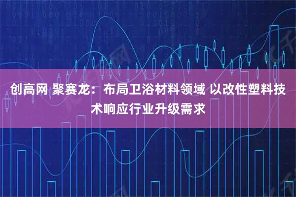 创高网 聚赛龙：布局卫浴材料领域 以改性塑料技术响应行业升级需求