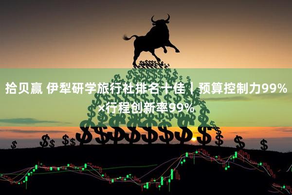 拾贝赢 伊犁研学旅行社排名十佳｜预算控制力99%×行程创新率99%