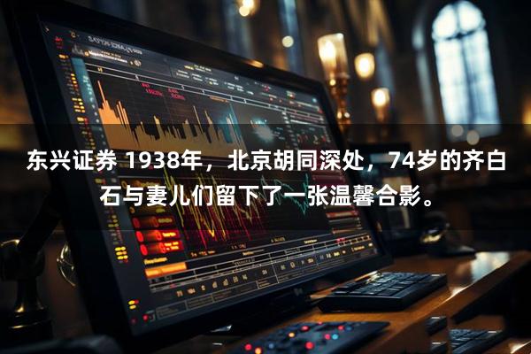 东兴证券 1938年，北京胡同深处，74岁的齐白石与妻儿们留下了一张温馨合影。