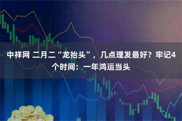 中祥网 二月二“龙抬头”，几点理发最好？牢记4个时间：一年鸿运当头
