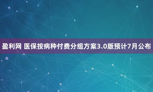 盈利网 医保按病种付费分组方案3.0版预计7月公布