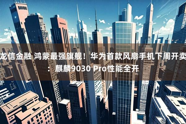 龙信金融 鸿蒙最强旗舰！华为首款风扇手机下周开卖：麒麟9030 Pro性能全开