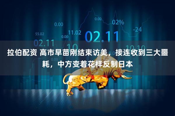 拉伯配资 高市早苗刚结束访美，接连收到三大噩耗，中方变着花样反制日本