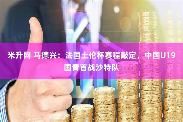 米升网 马德兴:法国土伦杯赛程敲定,中国U19国青首战沙特队