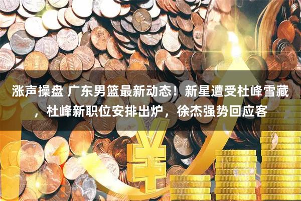 涨声操盘 广东男篮最新动态！新星遭受杜峰雪藏，杜峰新职位安排出炉，徐杰强势回应客