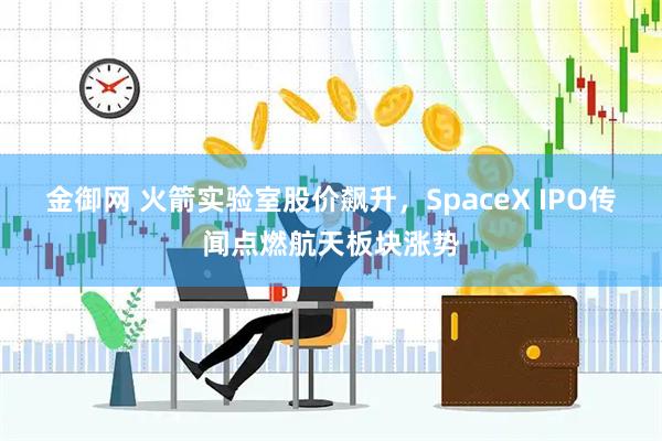 金御网 火箭实验室股价飙升，SpaceX IPO传闻点燃航天板块涨势