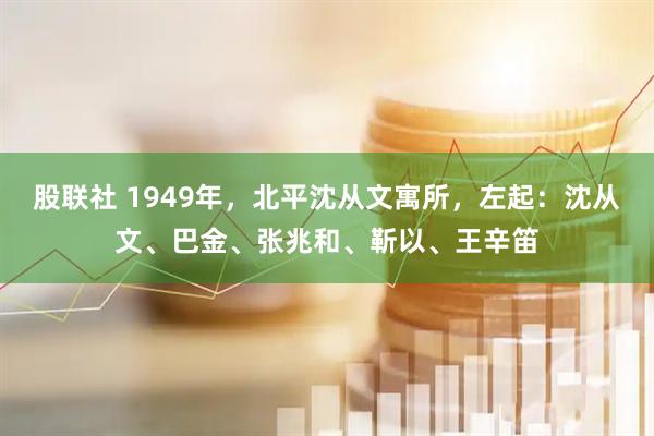 股联社 1949年，北平沈从文寓所，左起：沈从文、巴金、张兆和、靳以、王辛笛