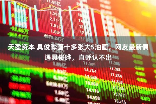 天盈资本 具俊晔画十多张大S油画，网友最新偶遇具俊晔，直呼认不出