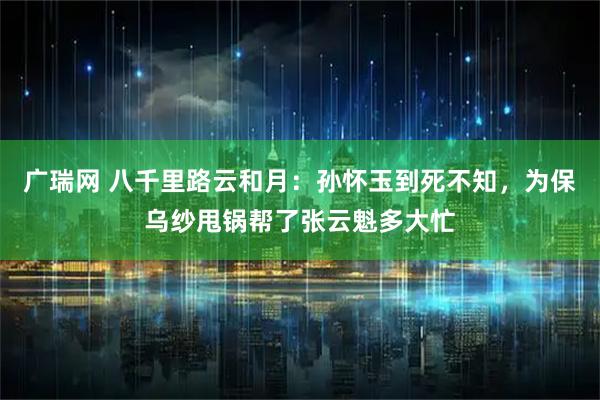 广瑞网 八千里路云和月：孙怀玉到死不知，为保乌纱甩锅帮了张云魁多大忙