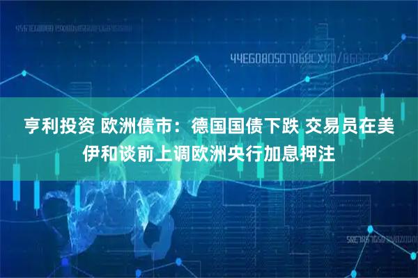 亨利投资 欧洲债市：德国国债下跌 交易员在美伊和谈前上调欧洲央行加息押注