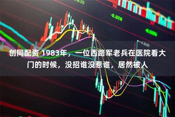 创同配资 1983年，一位西路军老兵在医院看大门的时候，没招谁没惹谁，居然被人