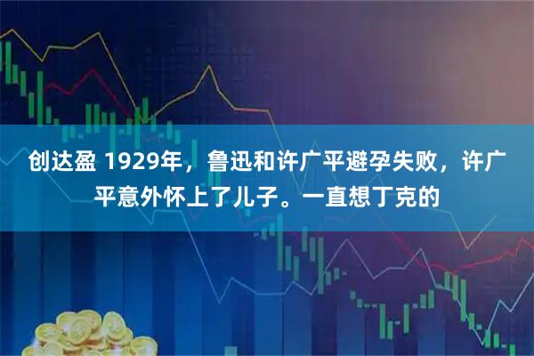 创达盈 1929年，鲁迅和许广平避孕失败，许广平意外怀上了儿子。一直想丁克的