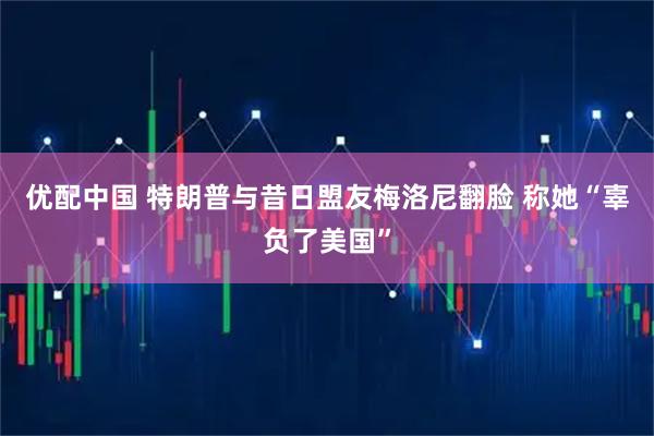 优配中国 特朗普与昔日盟友梅洛尼翻脸 称她“辜负了美国”