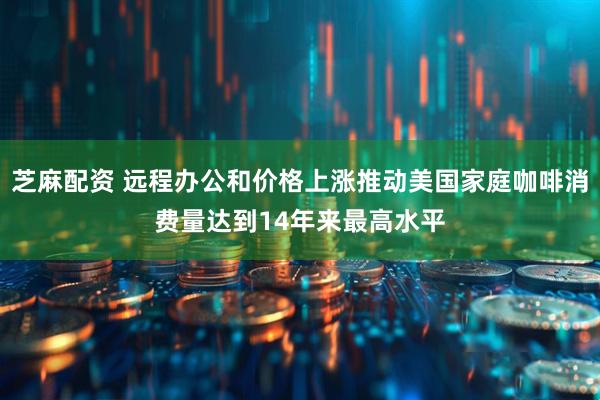 芝麻配资 远程办公和价格上涨推动美国家庭咖啡消费量达到14年来最高水平