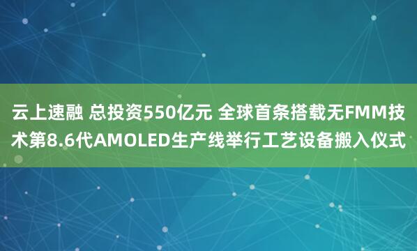 云上速融 总投资550亿元 全球首条搭载无FMM技术第8.6代AMOLED生产线举行工艺设备搬入仪式
