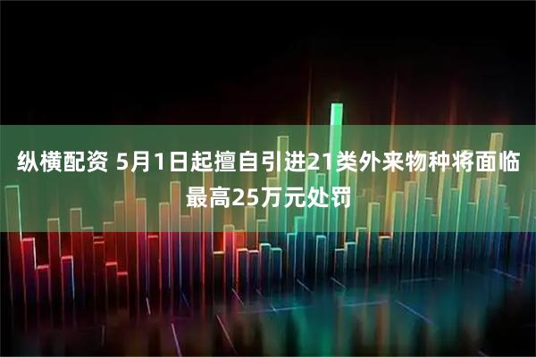 纵横配资 5月1日起擅自引进21类外来物种将面临最高25万元处罚