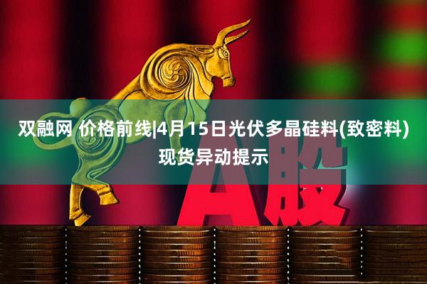 双融网 价格前线|4月15日光伏多晶硅料(致密料)现货异动提示