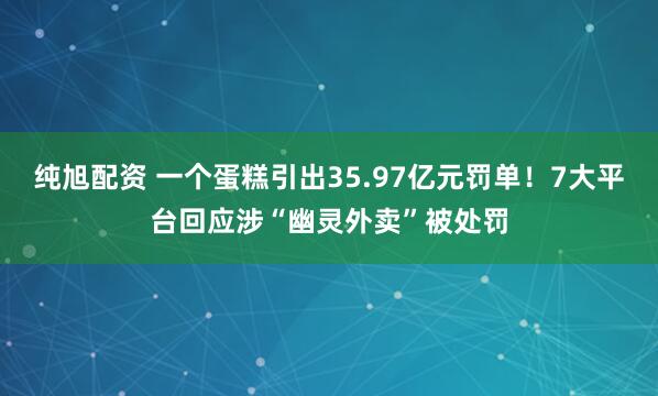 纯旭配资 一个蛋糕引出35.97亿元罚单！7大平台回应涉“幽灵外卖”被处罚