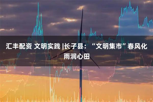 汇丰配资 文明实践 |长子县：“文明集市”春风化雨润心田