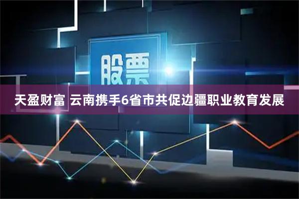 天盈财富 云南携手6省市共促边疆职业教育发展