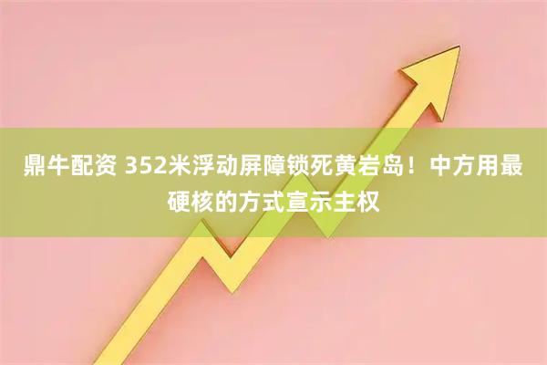 鼎牛配资 352米浮动屏障锁死黄岩岛！中方用最硬核的方式宣示主权