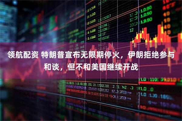 领航配资 特朗普宣布无限期停火，伊朗拒绝参与和谈，但不和美国继续开战
