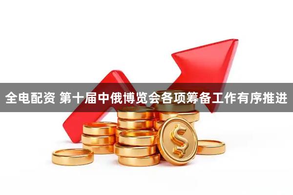 全电配资 第十届中俄博览会各项筹备工作有序推进