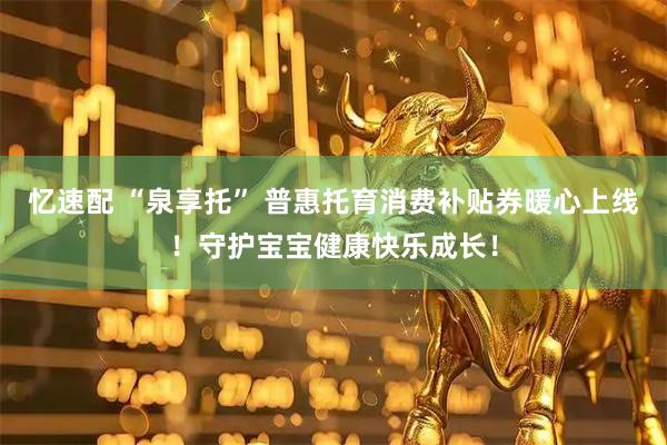 忆速配 “泉享托” 普惠托育消费补贴券暖心上线！守护宝宝健康快乐成长！