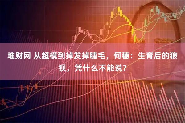 堆财网 从超模到掉发掉睫毛，何穗：生育后的狼狈，凭什么不能说？