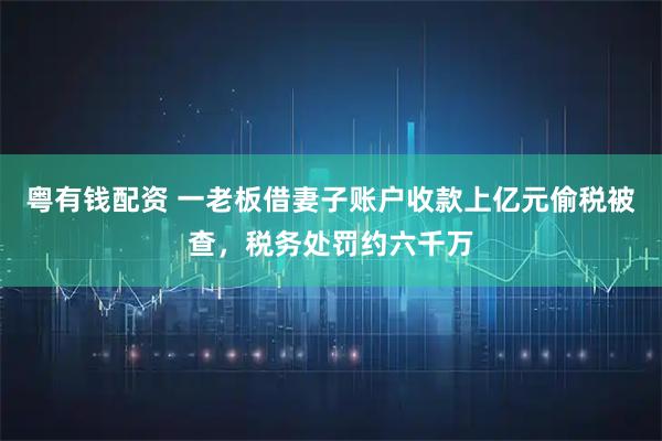 粤有钱配资 一老板借妻子账户收款上亿元偷税被查，税务处罚约六千万