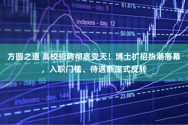 方圆之道 高校招聘彻底变天！博士扩招热潮落幕，入职门槛、待遇断崖式反转