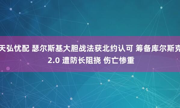 天弘忧配 瑟尔斯基大胆战法获北约认可 筹备库尔斯克 2.0 遭防长阻挠 伤亡惨重