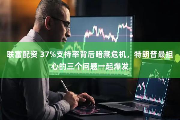 联富配资 37%支持率背后暗藏危机,特朗普最担心的三个问题一起爆发
