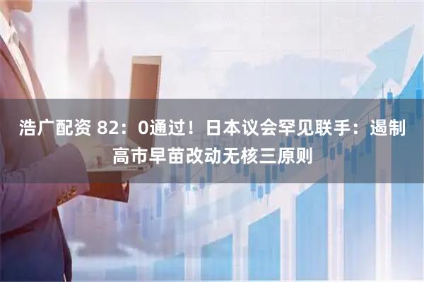 浩广配资 82:0通过!日本议会罕见联手:遏制高市早苗改动无核三原则