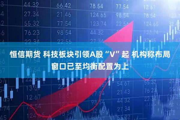 恒信期货 科技板块引领A股“V”起 机构称布局窗口已至均衡配置为上