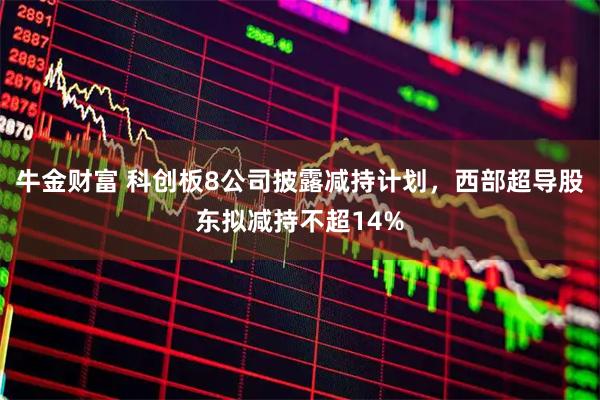 牛金财富 科创板8公司披露减持计划，西部超导股东拟减持不超14%