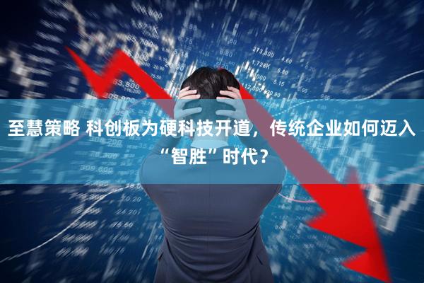 至慧策略 科创板为硬科技开道，传统企业如何迈入“智胜”时代？