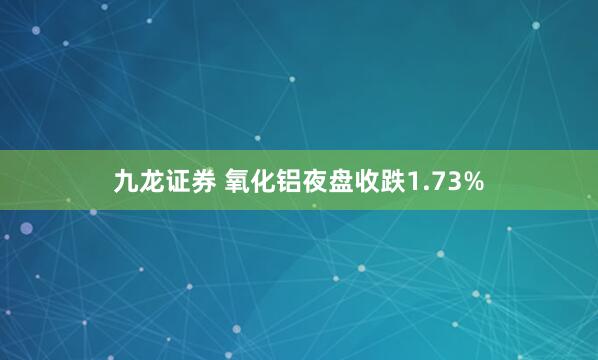 九龙证券 氧化铝夜盘收跌1.73%