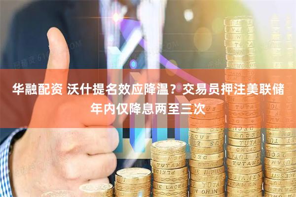 华融配资 沃什提名效应降温？交易员押注美联储年内仅降息两至三次