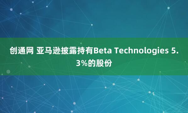 创通网 亚马逊披露持有Beta Technologies 5.3%的股份
