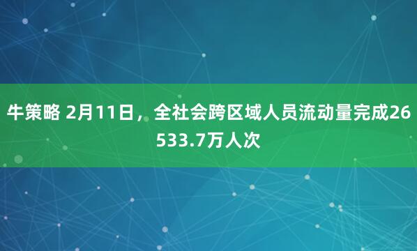 牛策略 2月11日，全社会跨区域人员流动量完成26533.7万人次