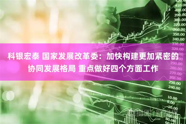 科银宏泰 国家发展改革委：加快构建更加紧密的协同发展格局 重点做好四个方面工作