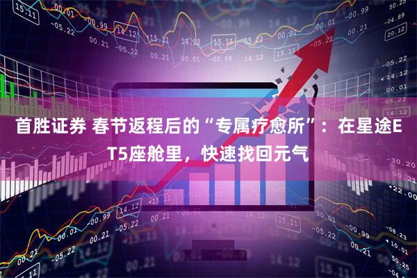 首胜证券 春节返程后的“专属疗愈所”：在星途ET5座舱里，快速找回元气