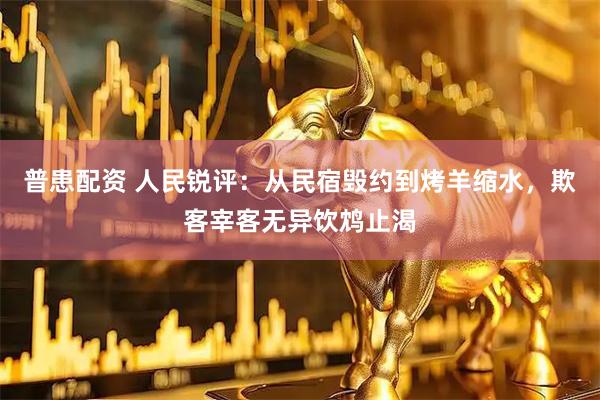 普患配资 人民锐评：从民宿毁约到烤羊缩水，欺客宰客无异饮鸩止渴