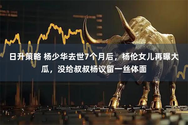 日升策略 杨少华去世7个月后，杨伦女儿再曝大瓜，没给叔叔杨议留一丝体面